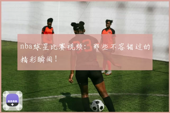 nba球星比赛视频:那些不容错过的精彩瞬间!