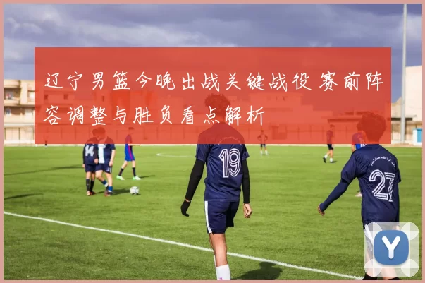 辽宁男篮今晚出战关键战役 赛前阵容调整与胜负看点解析