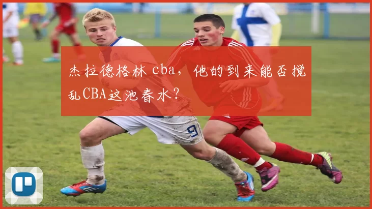 杰拉德格林 cba,他的到来能否搅乱CBA这池春水?