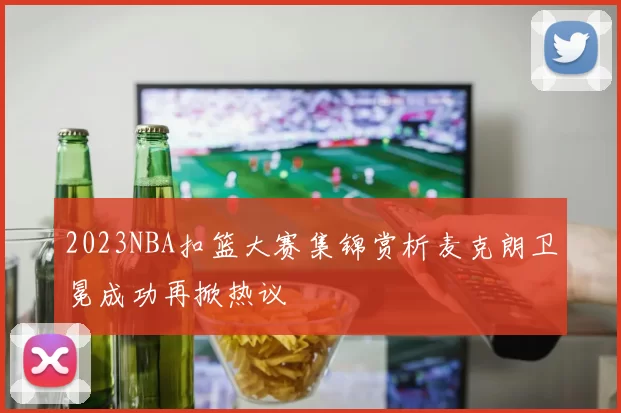 2023NBA扣篮大赛集锦赏析麦克朗卫冕成功再掀热议