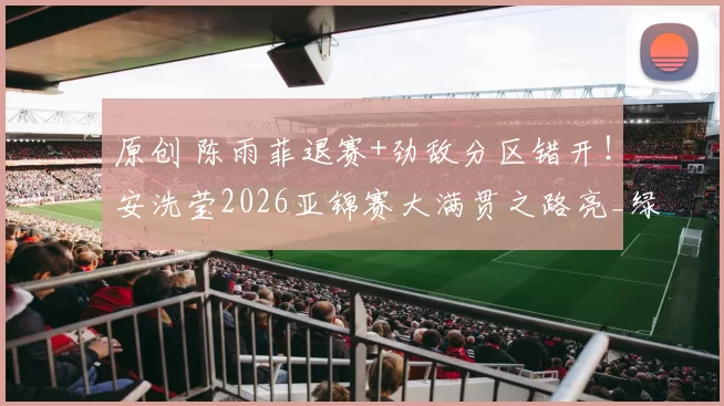 原创 陈雨菲退赛+劲敌分区错开！安洗莹2026亚锦赛大满贯之路亮_绿灯_