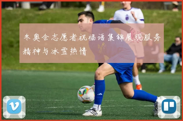 冬奥会志愿者祝福语集锦展现服务精神与冰雪热情